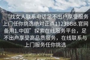 “找女人聯(lián)系電話足不出戶享受服務(wù)上門任你挑選絕對正點1123BBB.官網(wǎng)備用1.中國”探索在線服務(wù)平臺，足不出戶享受高品質(zhì)服務(wù)，在線聯(lián)系與上門服務(wù)任你挑選