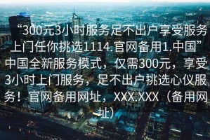 “300元3小時服務足不出戶享受服務上門任你挑選1114.官網備用1.中國”中國全新服務模式，僅需300元，享受3小時上門服務，足不出戶挑選心儀服務！官網備用網址，XXX.XXX（備用網址）