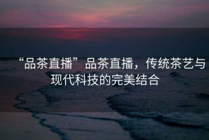 “品茶直播”品茶直播，傳統(tǒng)茶藝與現(xiàn)代科技的完美結(jié)合