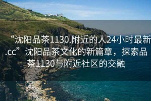 “沈陽品茶1130.附近的人24小時最新.cc”沈陽品茶文化的新篇章，探索品茶1130與附近社區的交融