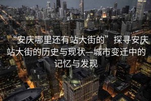 “安慶哪里還有站大街的”探尋安慶站大街的歷史與現狀—城市變遷中的記憶與發現