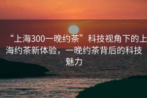 “上海300一晚約茶”科技視角下的上海約茶新體驗，一晚約茶背后的科技魅力