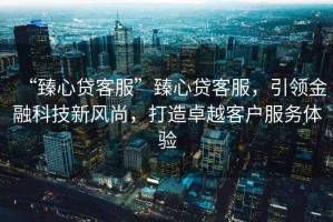 “臻心貸客服”臻心貸客服，引領金融科技新風尚，打造卓越客戶服務體驗