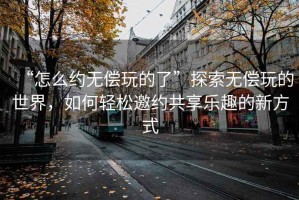 “怎么約無償玩的了”探索無償玩的世界，如何輕松邀約共享樂趣的新方式
