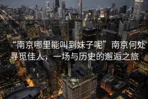 “南京哪里能叫到妹子呢”南京何處尋覓佳人，一場與歷史的邂逅之旅