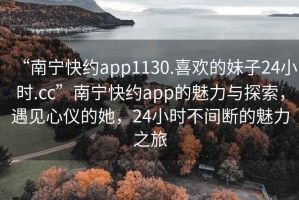 “南寧快約app1130.喜歡的妹子24小時.cc”南寧快約app的魅力與探索，遇見心儀的她，24小時不間斷的魅力之旅