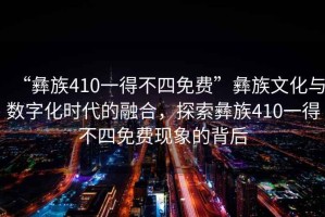 “彝族410一得不四免費”彝族文化與數字化時代的融合，探索彝族410一得不四免費現象的背后