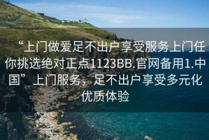 “上門做愛足不出戶享受服務上門任你挑選絕對正點1123BB.官網備用1.中國”上門服務，足不出戶享受多元化優質體驗