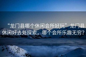 “龍門(mén)縣哪個(gè)休閑會(huì)所好玩”龍門(mén)縣休閑好去處探索，哪個(gè)會(huì)所樂(lè)趣無(wú)窮？