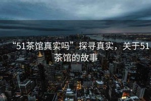 “51茶館真實嗎”探尋真實，關于51茶館的故事