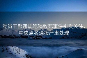 黨員干部違規吃喝致死事件引發關注，中央點名通報嚴肅處理