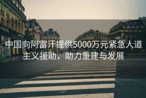 中國向阿富汗提供5000萬元緊急人道主義援助，助力重建與發展