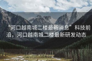 “河口越南城二樓最新消息”科技前沿，河口越南城二樓最新研發動態