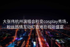 大張偉杭州演唱會秒變cosplay秀場，粉絲熱情互動打造難忘視聽盛宴
