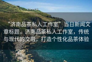 “濟南品茶私人工作室”當日新聞文章標題，濟南品茶私人工作室，傳統與現代的交融，打造個性化品茶體驗