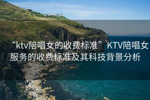 “ktv陪唱女的收費標準”KTV陪唱女服務的收費標準及其科技背景分析