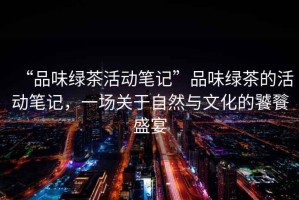 “品味綠茶活動筆記”品味綠茶的活動筆記，一場關于自然與文化的饕餮盛宴