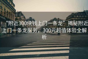 “附近300塊錢上門一條龍”揭秘附近上門一條龍服務，300元超值體驗全解析