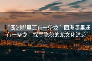 “園洲哪里還有一條龍”園洲哪里還有一條龍，探尋隱秘的龍文化遺跡
