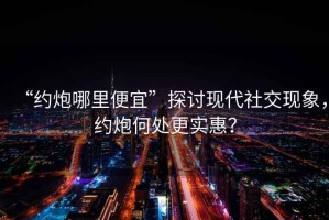 “約炮哪里便宜”探討現代社交現象，約炮何處更實惠？