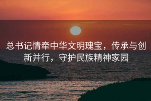 總書記情牽中華文明瑰寶，傳承與創新并行，守護民族精神家園