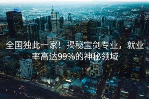 全國(guó)獨(dú)此一家！揭秘寶劍專(zhuān)業(yè)，就業(yè)率高達(dá)99%的神秘領(lǐng)域
