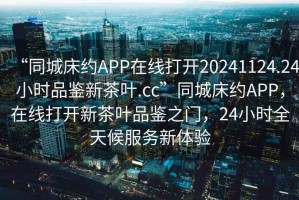 “同城床約APP在線打開20241124.24小時品鑒新茶葉.cc”同城床約APP，在線打開新茶葉品鑒之門，24小時全天候服務新體驗