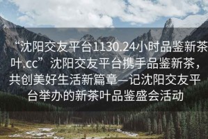 “沈陽(yáng)交友平臺(tái)1130.24小時(shí)品鑒新茶葉.cc”沈陽(yáng)交友平臺(tái)攜手品鑒新茶，共創(chuàng)美好生活新篇章—記沈陽(yáng)交友平臺(tái)舉辦的新茶葉品鑒盛會(huì)活動(dòng)