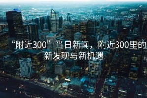 “附近300”當日新聞，附近300里的新發(fā)現(xiàn)與新機遇