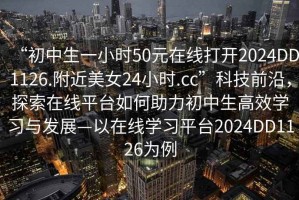 “初中生一小時50元在線打開2024DD1126.附近美女24小時.cc”科技前沿，探索在線平臺如何助力初中生高效學習與發(fā)展—以在線學習平臺2024DD1126為例