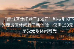 “鹿城區休閑巷子150元”科技引領下的鹿城區休閑巷子新體驗，僅需150元，享受無限休閑時光