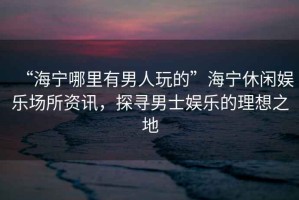 “海寧哪里有男人玩的”海寧休閑娛樂場所資訊，探尋男士娛樂的理想之地