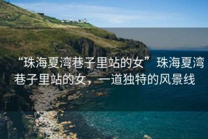 “珠海夏灣巷子里站的女”珠海夏灣巷子里站的女，一道獨(dú)特的風(fēng)景線