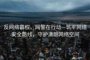 反網絡霸權，網警在行動—筑牢網絡安全防線，守護清朗網絡空間