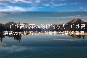 “廣州高端茶vx的預(yù)約方式”廣州高端茶vx預(yù)約方式引領(lǐng)新時(shí)代茶飲潮流