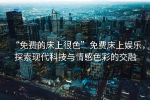 “免費的床上很色”免費床上娛樂，探索現代科技與情感色彩的交融