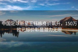 中國(guó)足球新星王鈺棟身價(jià)飆升，150萬歐元標(biāo)價(jià)彰顯潛力無限