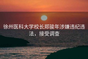 徐州醫科大學校長鄭駿年涉嫌違紀違法，接受調查