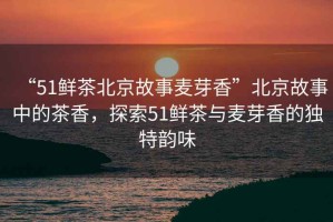 “51鮮茶北京故事麥芽香”北京故事中的茶香，探索51鮮茶與麥芽香的獨特韻味