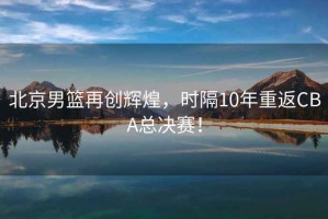 北京男籃再創輝煌，時隔10年重返CBA總決賽！