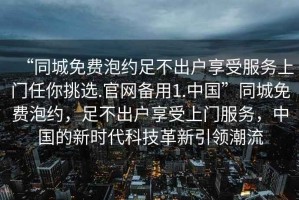 “同城免費泡約足不出戶享受服務(wù)上門任你挑選.官網(wǎng)備用1.中國”同城免費泡約，足不出戶享受上門服務(wù)，中國的新時代科技革新引領(lǐng)潮流
