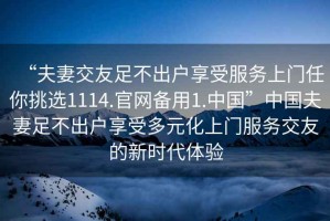 “夫妻交友足不出戶享受服務(wù)上門任你挑選1114.官網(wǎng)備用1.中國(guó)”中國(guó)夫妻足不出戶享受多元化上門服務(wù)交友的新時(shí)代體驗(yàn)