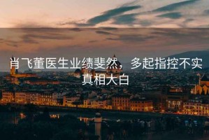肖飛董醫(yī)生業(yè)績斐然，多起指控不實(shí)真相大白