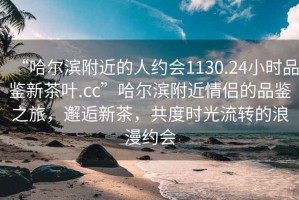 “哈爾濱附近的人約會(huì)1130.24小時(shí)品鑒新茶葉.cc”哈爾濱附近情侶的品鑒之旅，邂逅新茶，共度時(shí)光流轉(zhuǎn)的浪漫約會(huì)