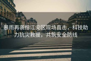 暴雨再襲榕江災區現場直擊，科技助力抗災救援，共筑安全防線