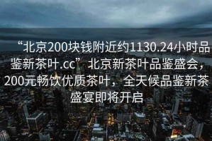 “北京200塊錢附近約1130.24小時品鑒新茶葉.cc”北京新茶葉品鑒盛會，200元暢飲優質茶葉，全天候品鑒新茶盛宴即將開啟