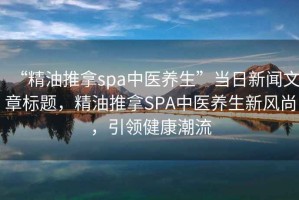 “精油推拿spa中醫養生”當日新聞文章標題，精油推拿SPA中醫養生新風尚，引領健康潮流