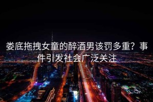 婁底拖拽女童的醉酒男該罰多重？事件引發(fā)社會廣泛關(guān)注