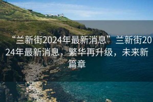 “蘭新街2024年最新消息”蘭新街2024年最新消息，繁華再升級，未來新篇章