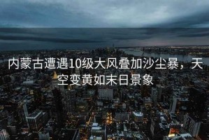 內(nèi)蒙古遭遇10級(jí)大風(fēng)疊加沙塵暴，天空變黃如末日景象